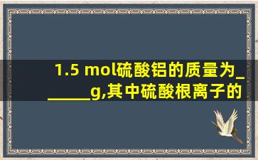 1.5 mol硫酸铝的质量为______g,其中硫酸根离子的质量